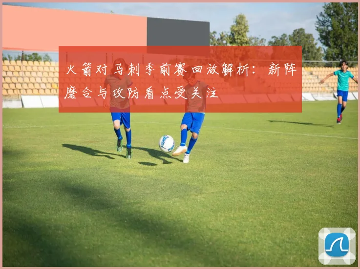 火箭对马刺季前赛回放解析:新阵磨合与攻防看点受关注