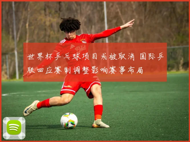 世界杯乒乓球项目或被取消 国际乒联回应赛制调整影响赛事布局