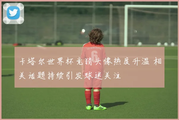 卡塔尔世界杯竞猜头像热度升温 相关话题持续引发球迷关注